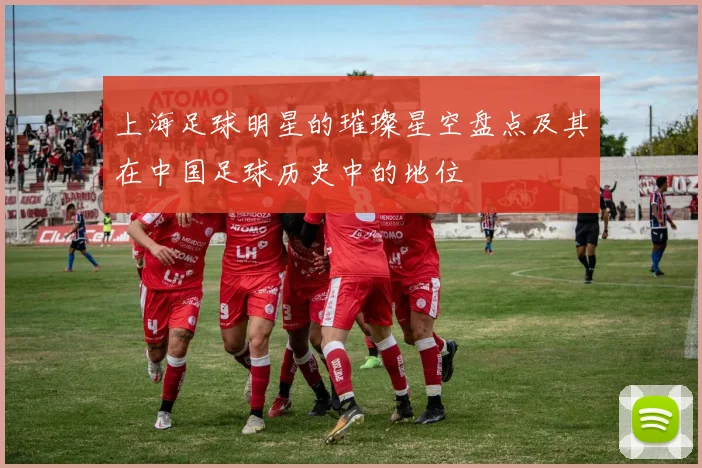上海足球明星的璀璨星空盘点及其在中国足球历史中的地位