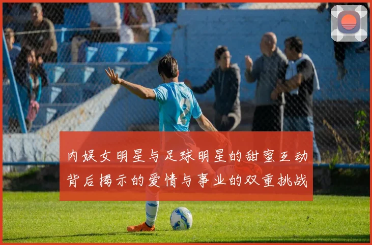内娱女明星与足球明星的甜蜜互动背后揭示的爱情与事业的双重挑战